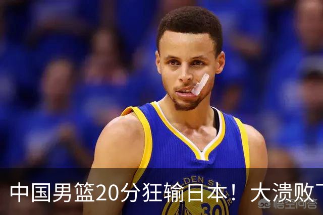 中国男篮20分狂输日本！大溃败下露出四块伤疤！再度崛起必须彻改